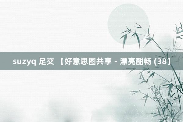 suzyq 足交 【好意思图共享 - 漂亮酣畅 (38】