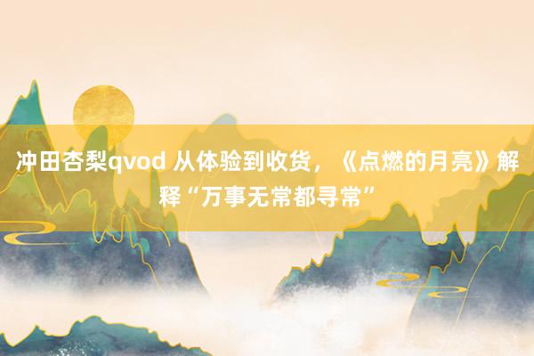 冲田杏梨qvod 从体验到收货，《点燃的月亮》解释“万事无常都寻常”