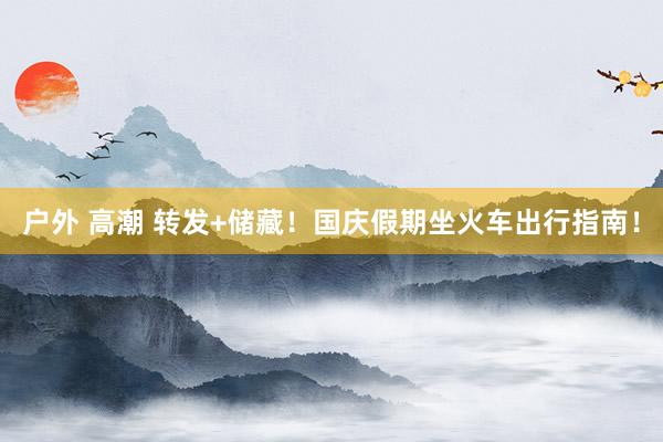 户外 高潮 转发+储藏！国庆假期坐火车出行指南！