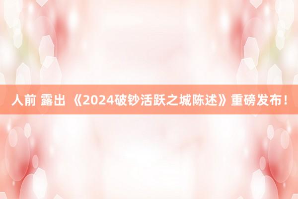 人前 露出 《2024破钞活跃之城陈述》重磅发布！