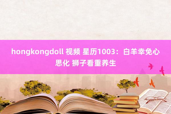 hongkongdoll 视频 星历1003：白羊幸免心思化 狮子看重养生