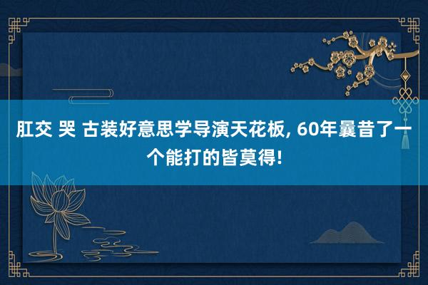 肛交 哭 古装好意思学导演天花板， 60年曩昔了一个能打的皆莫得!