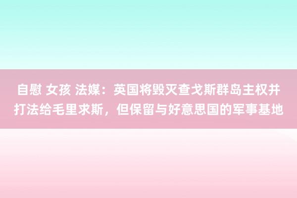 自慰 女孩 法媒：英国将毁灭查戈斯群岛主权并打法给毛里求斯，但保留与好意思国的军事基地