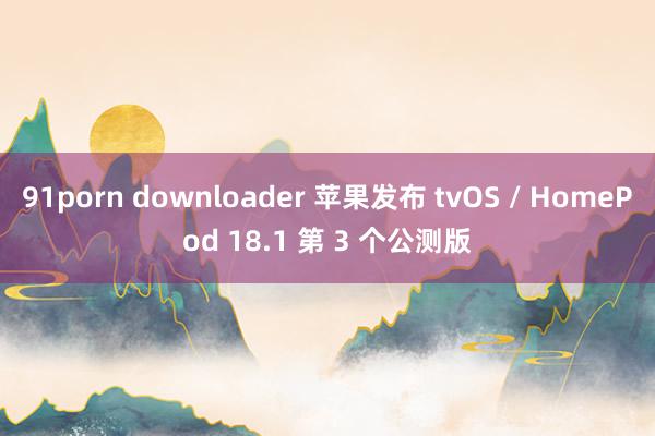 91porn downloader 苹果发布 tvOS / HomePod 18.1 第 3 个公测版