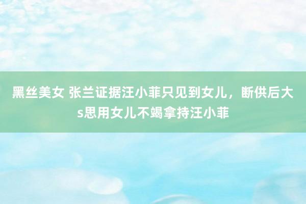 黑丝美女 张兰证据汪小菲只见到女儿，断供后大s思用女儿不竭拿持汪小菲