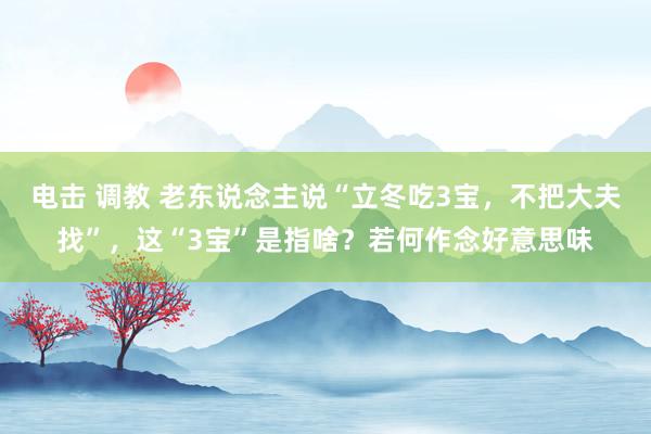 电击 调教 老东说念主说“立冬吃3宝，不把大夫找”，这“3宝”是指啥？若何作念好意思味