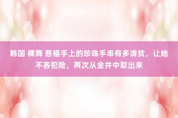 韩国 裸舞 慈禧手上的珍珠手串有多清贫，让她不吝犯险，两次从金井中取出来