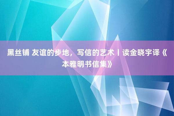 黑丝铺 友谊的步地，写信的艺术丨读金晓宇译《本雅明书信集》