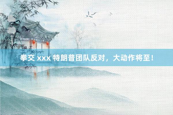 拳交 xxx 特朗普团队反对，大动作将至！