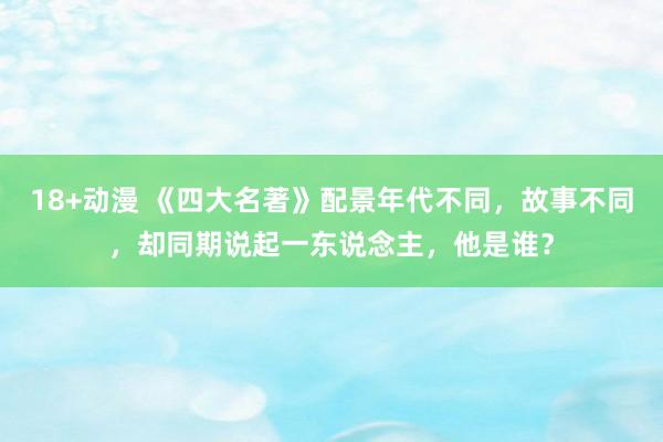 18+动漫 《四大名著》配景年代不同，故事不同，却同期说起一东说念主，他是谁？