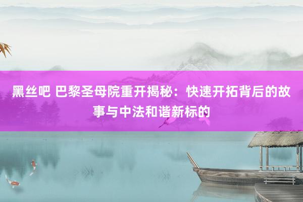黑丝吧 巴黎圣母院重开揭秘：快速开拓背后的故事与中法和谐新标的