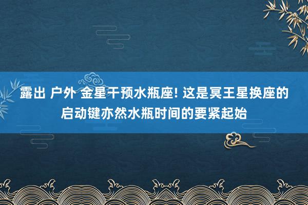 露出 户外 金星干预水瓶座! 这是冥王星换座的启动键亦然水瓶时间的要紧起始