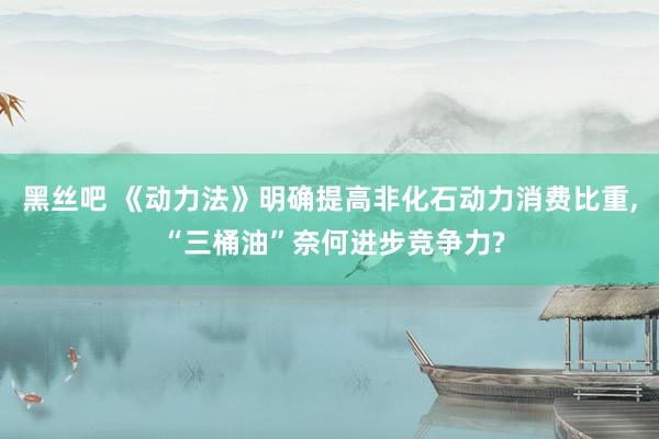 黑丝吧 《动力法》明确提高非化石动力消费比重， “三桶油”奈何进步竞争力?