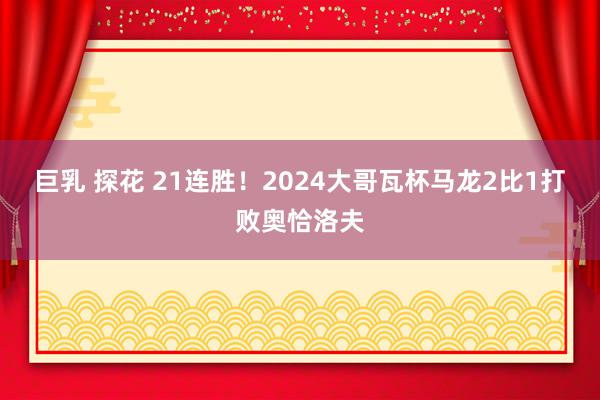 巨乳 探花 21连胜！2024大哥瓦杯马龙2比1打败奥恰洛夫