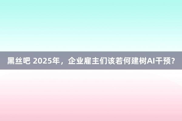 黑丝吧 2025年，企业雇主们该若何建树AI干预？