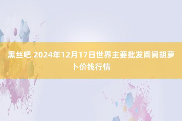 黑丝吧 2024年12月17日世界主要批发阛阓胡萝卜价钱行情