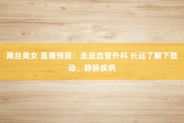 黑丝美女 直播预报：走进血管外科 长远了解下肢动、静脉疾病