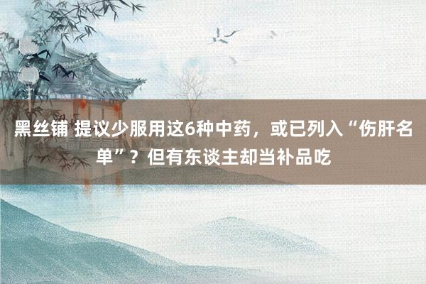 黑丝铺 提议少服用这6种中药，或已列入“伤肝名单”？但有东谈主却当补品吃