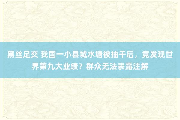 黑丝足交 我国一小县城水塘被抽干后，竟发现世界第九大业绩？群众无法表露注解