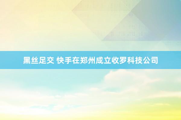 黑丝足交 快手在郑州成立收罗科技公司