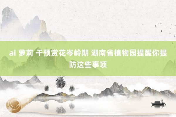 ai 萝莉 干预赏花岑岭期 湖南省植物园提醒你提防这些事项