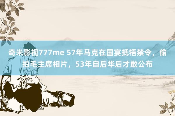 奇米影视777me 57年马克在国宴抵牾禁令，偷拍毛主席相片，53年自后华后才敢公布