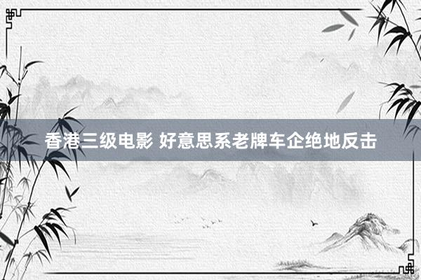 香港三级电影 好意思系老牌车企绝地反击