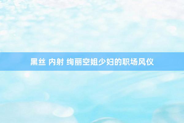 黑丝 内射 绚丽空姐少妇的职场风仪