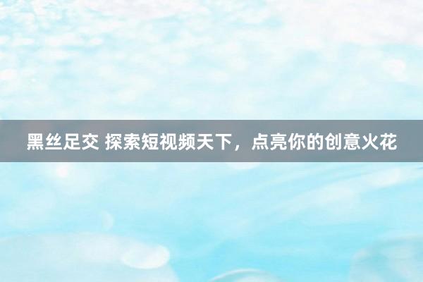 黑丝足交 探索短视频天下，点亮你的创意火花
