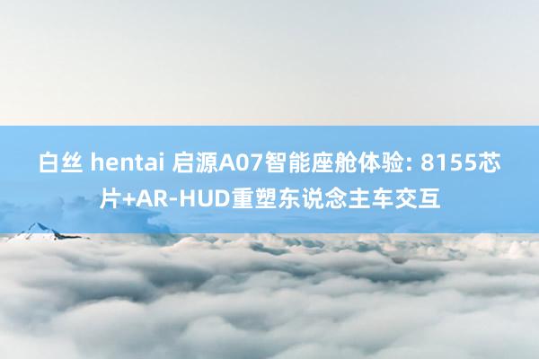 白丝 hentai 启源A07智能座舱体验: 8155芯片+AR-HUD重塑东说念主车交互