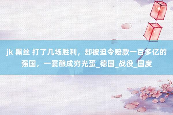 jk 黑丝 打了几场胜利，却被迫令赔款一百多亿的强国，一霎酿成穷光蛋_德国_战役_国度