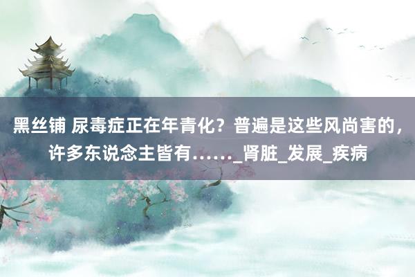 黑丝铺 尿毒症正在年青化？普遍是这些风尚害的，许多东说念主皆有……_肾脏_发展_疾病
