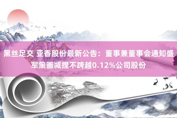 黑丝足交 亚香股份最新公告：董事兼董事会通知盛军策画减捏不跨越0.12%公司股份