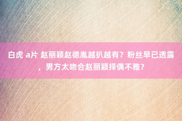 白虎 a片 赵丽颖赵德胤越扒越有？粉丝早已透露，男方太吻合赵丽颖择偶不雅？