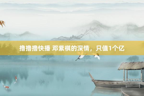 撸撸撸快播 邓紫棋的深情，只值1个亿
