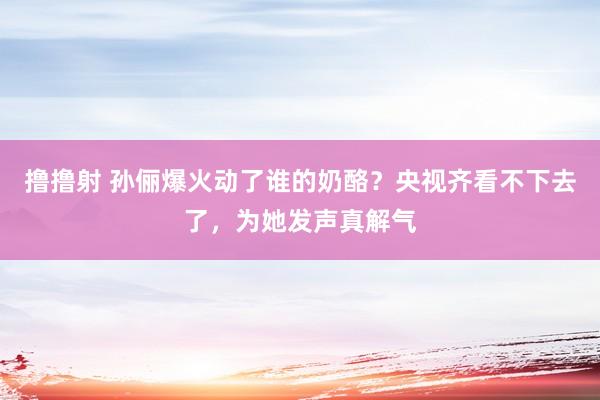 撸撸射 孙俪爆火动了谁的奶酪？央视齐看不下去了，为她发声真解气