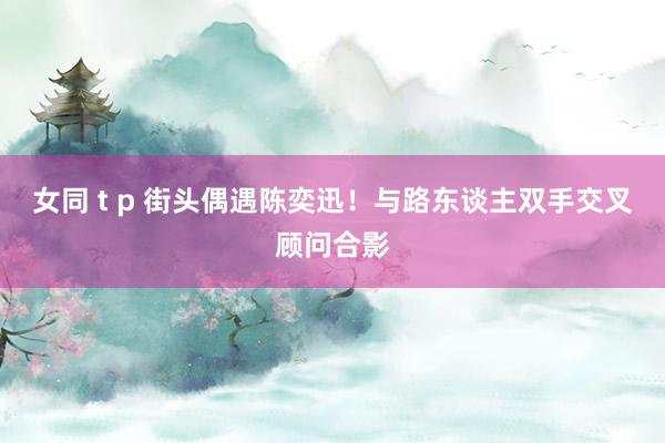 女同 t p 街头偶遇陈奕迅！与路东谈主双手交叉顾问合影