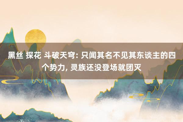 黑丝 探花 斗破天穹: 只闻其名不见其东谈主的四个势力， 灵族还没登场就团灭