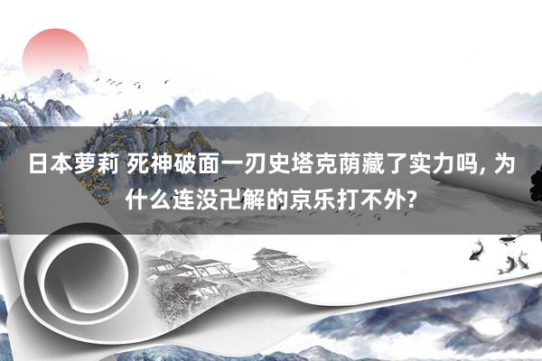 日本萝莉 死神破面一刃史塔克荫藏了实力吗， 为什么连没卍解的京乐打不外?