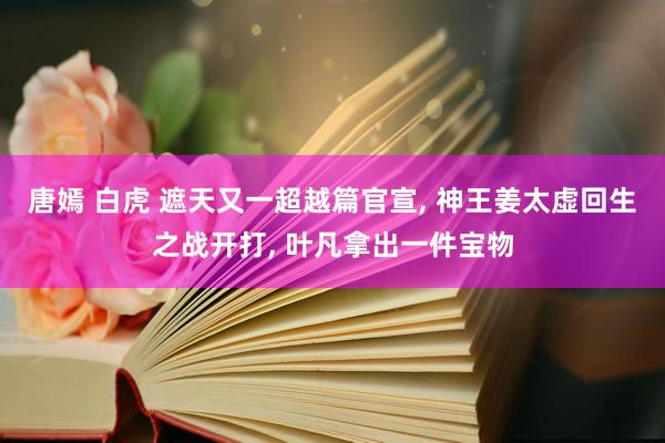 唐嫣 白虎 遮天又一超越篇官宣， 神王姜太虚回生之战开打， 叶凡拿出一件宝物