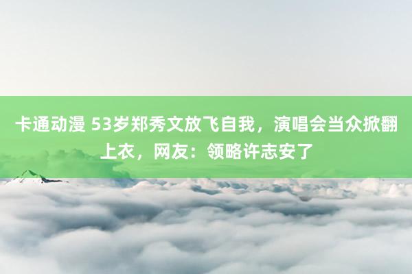 卡通动漫 53岁郑秀文放飞自我，演唱会当众掀翻上衣，网友：领略许志安了