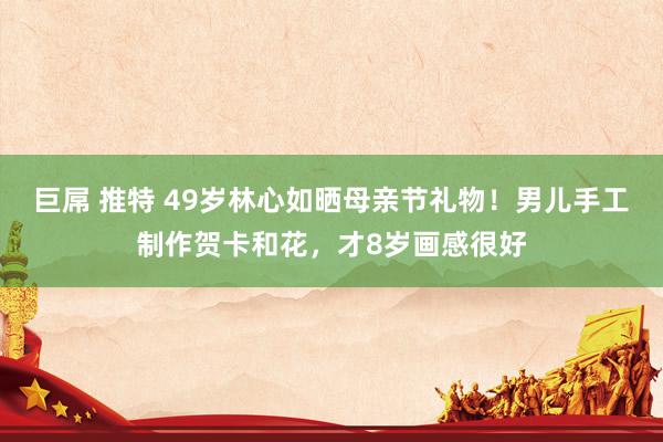 巨屌 推特 49岁林心如晒母亲节礼物！男儿手工制作贺卡和花，才8岁画感很好