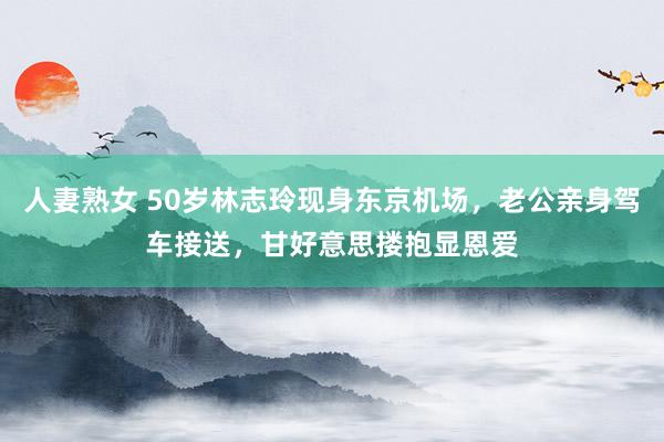 人妻熟女 50岁林志玲现身东京机场，老公亲身驾车接送，甘好意思搂抱显恩爱