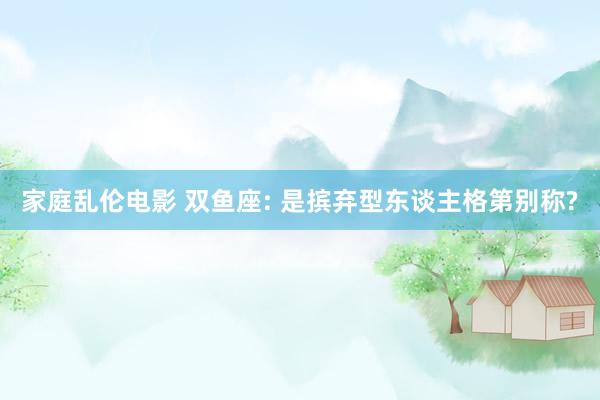 家庭乱伦电影 双鱼座: 是摈弃型东谈主格第别称?