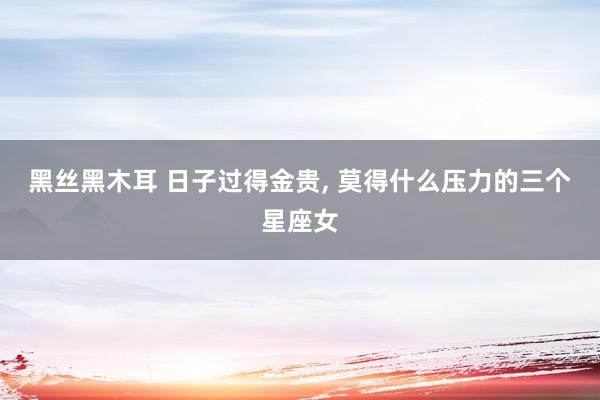 黑丝黑木耳 日子过得金贵， 莫得什么压力的三个星座女
