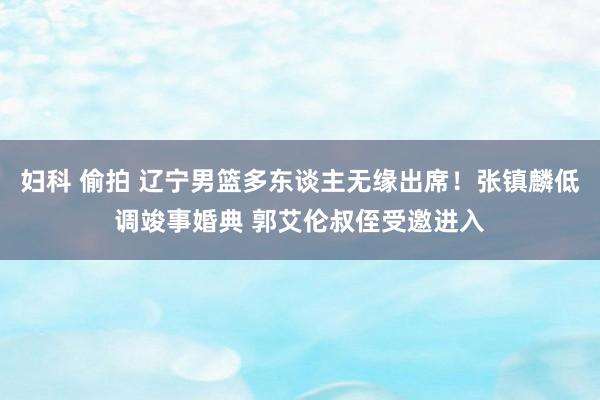 妇科 偷拍 辽宁男篮多东谈主无缘出席！张镇麟低调竣事婚典 郭艾伦叔侄受邀进入